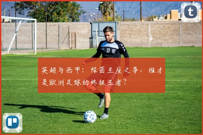 英超与西甲：绿茵王座之争，谁才是欧洲足球的终极王者？