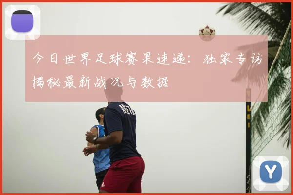 今日世界足球赛果速递:独家专访揭秘最新战况与数据