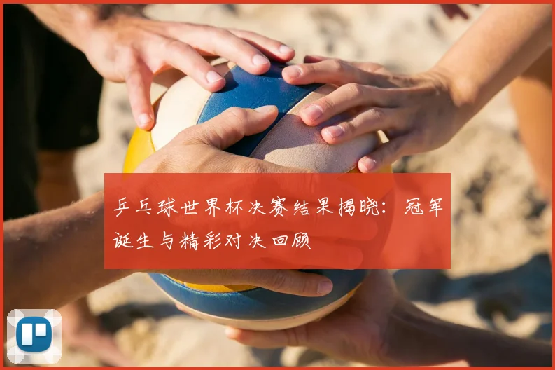 乒乓球世界杯决赛结果揭晓：冠军诞生与精彩对决回顾