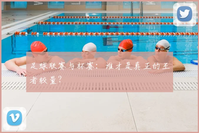 足球联赛与杯赛：谁才是真正的王者较量？