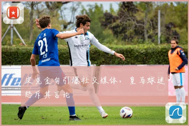皮克金句引爆社交媒体，皇马球迷怒斥其言论